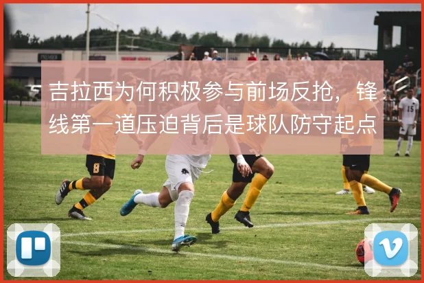 吉拉西为何积极参与前场反抢，锋线第一道压迫背后是球队防守起点设计