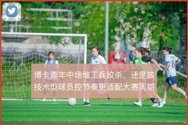 博卡青年中场堆工兵绞杀，还是放技术型球员控节奏更适配大赛周期