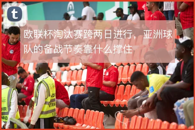 欧联杯淘汰赛跨两日进行，亚洲球队的备战节奏靠什么撑住