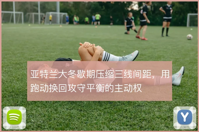 亚特兰大冬歇期压缩三线间距,用跑动换回攻守平衡的主动权