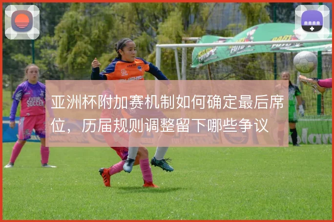 亚洲杯附加赛机制如何确定最后席位,历届规则调整留下哪些争议