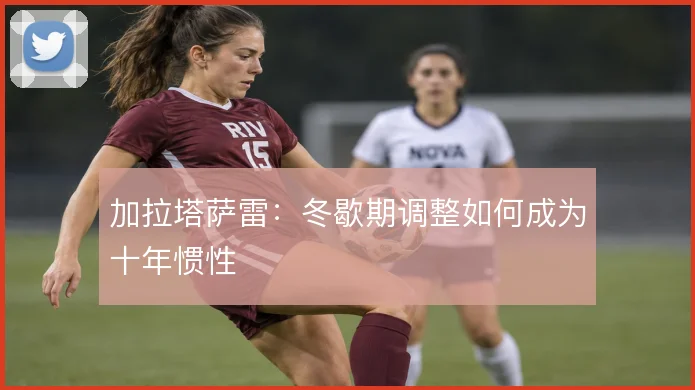加拉塔萨雷:冬歇期调整如何成为十年惯性