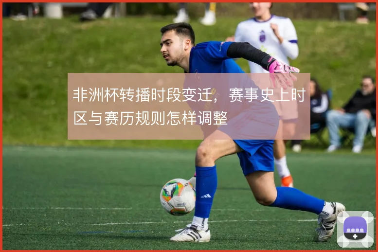 非洲杯转播时段变迁，赛事史上时区与赛历规则怎样调整