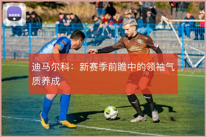 迪马尔科:新赛季前瞻中的领袖气质养成